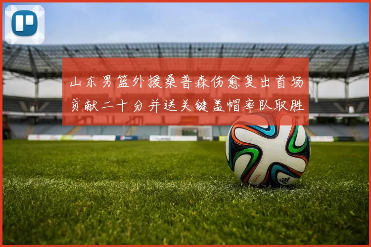 山东男篮外援桑普森伤愈复出首场贡献二十分并送关键盖帽率队取胜