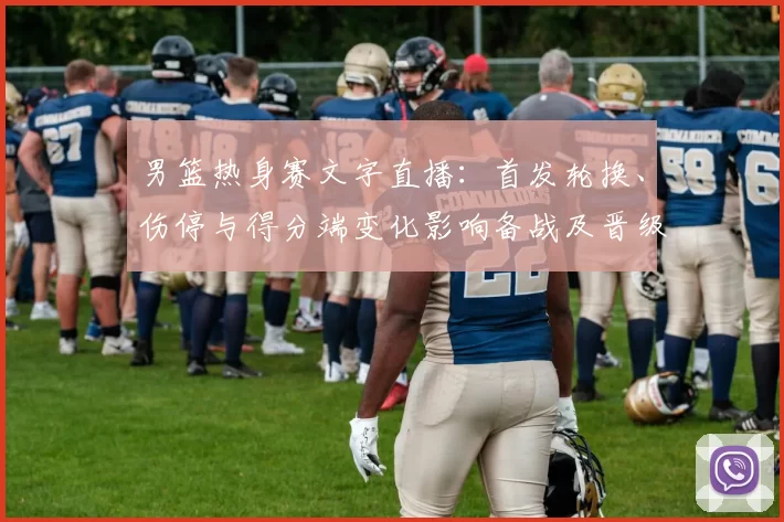 男篮热身赛文字直播：首发轮换、伤停与得分端变化影响备战及晋级前景