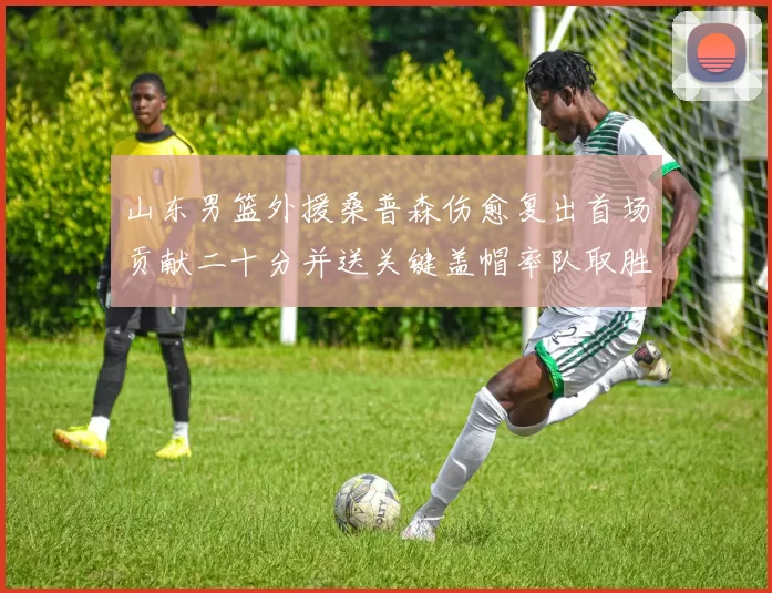 山东男篮外援桑普森伤愈复出首场贡献二十分并送关键盖帽率队取胜