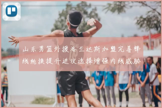 山东男篮外援洛兰达斯加盟完善锋线轮换提升进攻选择增强内线威胁