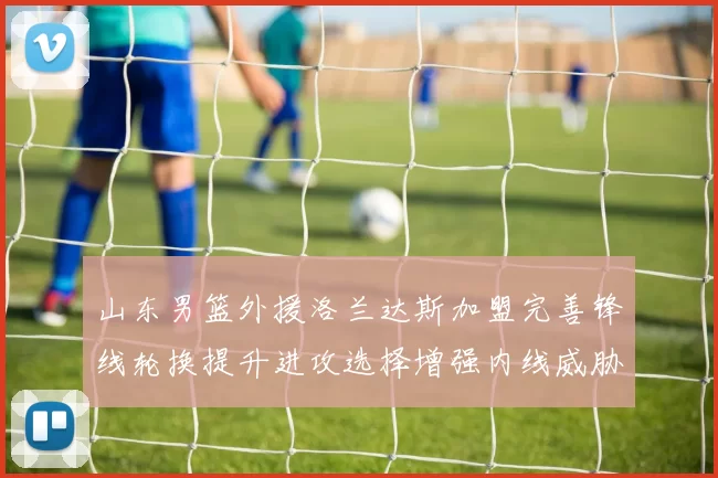 山东男篮外援洛兰达斯加盟完善锋线轮换提升进攻选择增强内线威胁