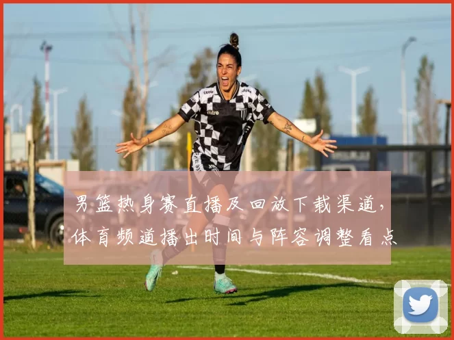 男篮热身赛直播及回放下载渠道，体育频道播出时间与阵容调整看点