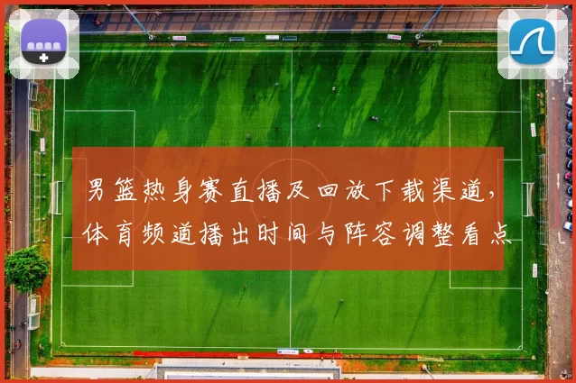 男篮热身赛直播及回放下载渠道，体育频道播出时间与阵容调整看点