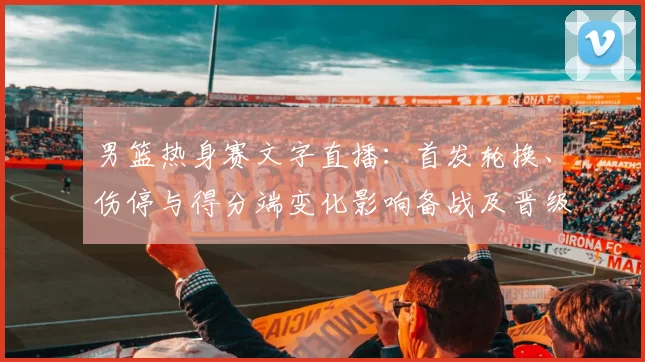 男篮热身赛文字直播:首发轮换、伤停与得分端变化影响备战及晋级前景