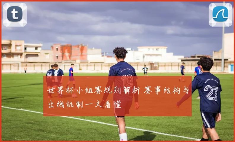 世界杯小组赛规则解析 赛事结构与出线机制一文看懂