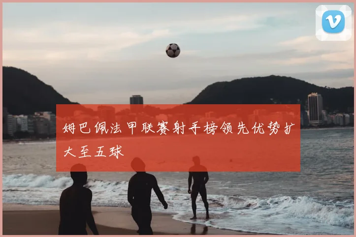 姆巴佩法甲联赛射手榜领先优势扩大至五球