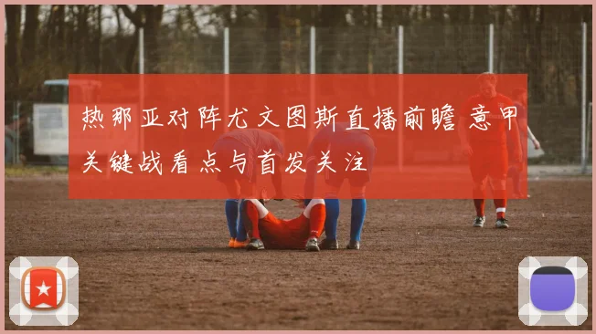 热那亚对阵尤文图斯直播前瞻 意甲关键战看点与首发关注