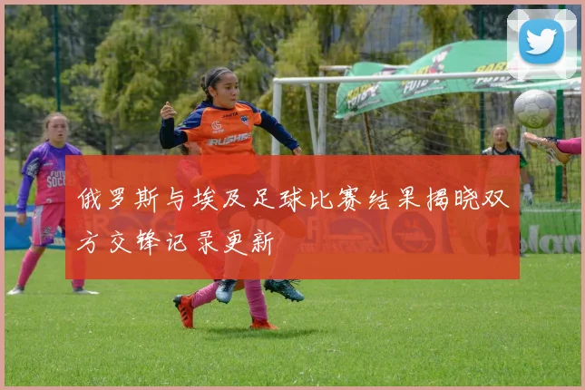 俄罗斯与埃及足球比赛结果揭晓双方交锋记录更新