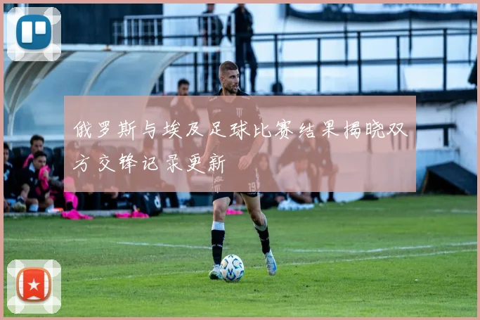 俄罗斯与埃及足球比赛结果揭晓双方交锋记录更新