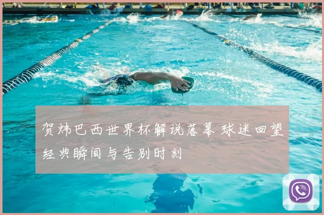 贺炜巴西世界杯解说落幕 球迷回望经典瞬间与告别时刻
