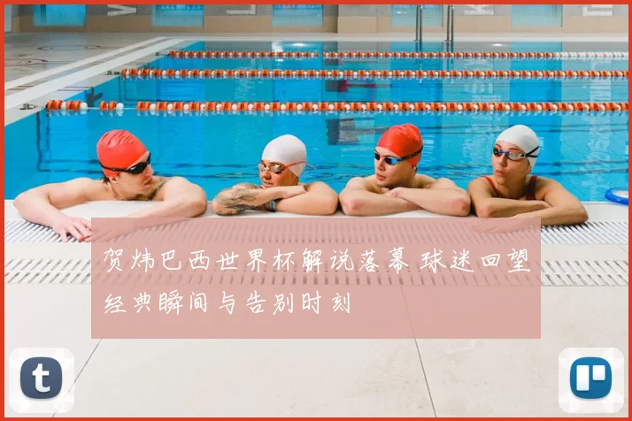 贺炜巴西世界杯解说落幕 球迷回望经典瞬间与告别时刻