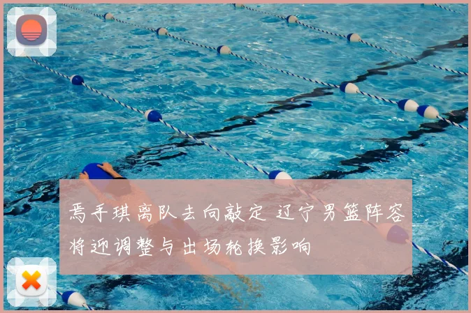 焉手琪离队去向敲定 辽宁男篮阵容将迎调整与出场轮换影响