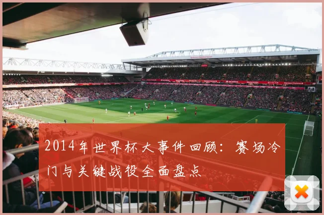 2014年世界杯大事件回顾：赛场冷门与关键战役全面盘点