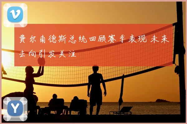 费尔南德斯总统回顾赛季表现 未来去向引发关注