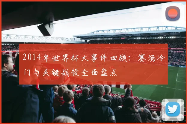 2014年世界杯大事件回顾：赛场冷门与关键战役全面盘点