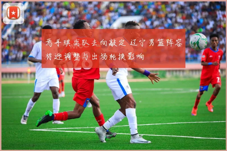 焉手琪离队去向敲定 辽宁男篮阵容将迎调整与出场轮换影响