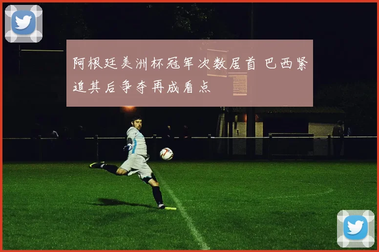 阿根廷美洲杯冠军次数居首 巴西紧追其后争夺再成看点